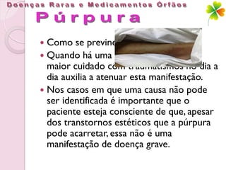  Como se previne?
 Quando há uma causa identificada, um
  maior cuidado com traumatismos no dia a
  dia auxilia a atenuar esta manifestação.
 Nos casos em que uma causa não pode
  ser identificada é importante que o
  paciente esteja consciente de que, apesar
  dos transtornos estéticos que a púrpura
  pode acarretar, essa não é uma
  manifestação de doença grave.
 
