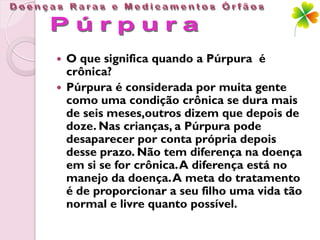  O que significa quando a Púrpura é
  crônica?
 Púrpura é considerada por muita gente
  como uma condição crônica se dura mais
  de seis meses,outros dizem que depois de
  doze. Nas crianças, a Púrpura pode
  desaparecer por conta própria depois
  desse prazo. Não tem diferença na doença
  em si se for crônica. A diferença está no
  manejo da doença. A meta do tratamento
  é de proporcionar a seu filho uma vida tão
  normal e livre quanto possível.
 