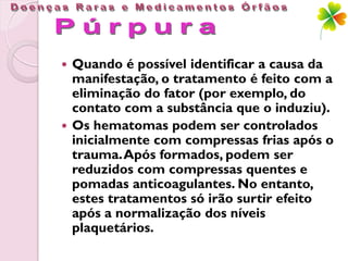  Quando é possível identificar a causa da
  manifestação, o tratamento é feito com a
  eliminação do fator (por exemplo, do
  contato com a substância que o induziu).
 Os hematomas podem ser controlados
  inicialmente com compressas frias após o
  trauma. Após formados, podem ser
  reduzidos com compressas quentes e
  pomadas anticoagulantes. No entanto,
  estes tratamentos só irão surtir efeito
  após a normalização dos níveis
  plaquetários.
 
