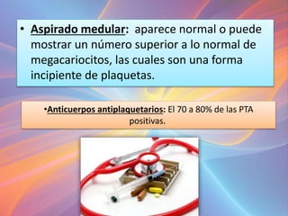 •Anticuerpos antiplaquetarios: El 70 a 80% de las PTA
positivas.
• Aspirado medular: aparece normal o puede
mostrar un número superior a lo normal de
megacariocitos, las cuales son una forma
incipiente de plaquetas.
 