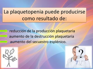 La plaquetopenia puede producirse
como resultado de:
reducción de la producción plaquetaria
• aumento de la destrucción plaquetaria
• aumento del secuestro esplénico.
 