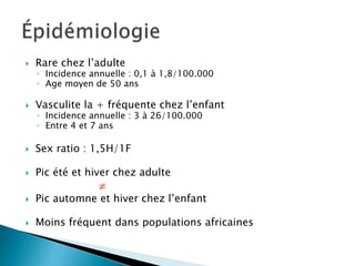 Rare chez l’adulte
◦ Incidence annuelle : 0,1 à 1,8/100.000
◦ Age moyen de 50 ans
 Vasculite la + fréquente chez l’enfant
◦ Incidence annuelle : 3 à 26/100.000
◦ Entre 4 et 7 ans
 Sex ratio : 1,5H/1F
 Pic été et hiver chez adulte

 Pic automne et hiver chez l’enfant
 Moins fréquent dans populations africaines
 