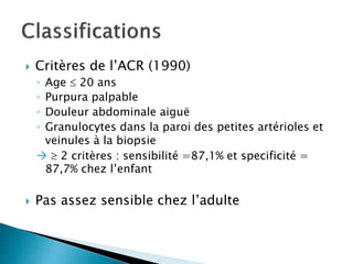  Critères de l’ACR (1990)
◦ Age  20 ans
◦ Purpura palpable
◦ Douleur abdominale aiguë
◦ Granulocytes dans la paroi des petites artérioles et
veinules à la biopsie
  2 critères : sensibilité =87,1% et specificité =
87,7% chez l’enfant
 Pas assez sensible chez l’adulte
 