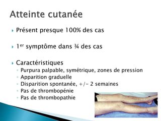  Présent presque 100% des cas
 1er symptôme dans ¾ des cas
 Caractéristiques
◦ Purpura palpable, symétrique, zones de pression
◦ Apparition graduelle
◦ Disparition spontanée, +/- 2 semaines
◦ Pas de thrombopénie
◦ Pas de thrombopathie
 