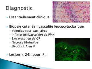  Essentiellement clinique
 Biopsie cutanée : vasculite leucocytoclasique
◦ Veinules post-capillaires
◦ Infiltrat périvasculaire de PMN
◦ Extravasation de GR
◦ Nécrose fibrinoïde
◦ Dépôts IgA en IF
 Lésion < 24h pour IF !
 