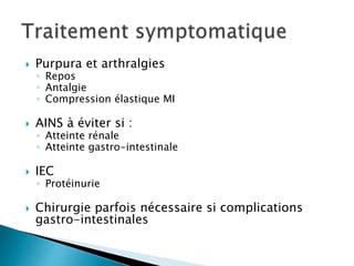  Purpura et arthralgies
◦ Repos
◦ Antalgie
◦ Compression élastique MI
 AINS à éviter si :
◦ Atteinte rénale
◦ Atteinte gastro-intestinale
 IEC
◦ Protéinurie
 Chirurgie parfois nécessaire si complications
gastro-intestinales
 