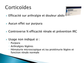  Efficacité sur arthralgie et douleur abdo
 Aucun effet sur purpura
 Controverse % efficacité rénale et prévention IRC
 Usage non indiqué si :
◦ Purpura
◦ Arthralgies légères
◦ Hématurie microscopique et/ou protéinurie légère et
fonction rénale normale
 