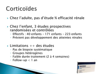  Chez l’adulte, pas d’étude % efficacité rénale
 Chez l’enfant, 3 études prospectives
randomisées et contrôlées
◦ Effectifs : 40 enfants – 171 enfants – 223 enfants
◦ Prévient pas développement des atteintes rénales
 Limitations ++ des études
◦ Pas de biopsie systématique
◦ Groupes hétérogènes
◦ Faible durée traitement (2 à 4 semaines)
◦ Follow-up < 1 an
 
