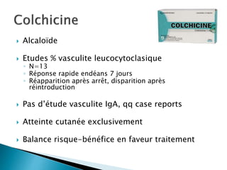  Alcaloïde
 Etudes % vasculite leucocytoclasique
◦ N=13
◦ Réponse rapide endéans 7 jours
◦ Réapparition après arrêt, disparition après
réintroduction
 Pas d’étude vasculite IgA, qq case reports
 Atteinte cutanée exclusivement
 Balance risque-bénéfice en faveur traitement
 