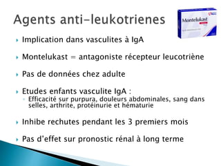  Implication dans vasculites à IgA
 Montelukast = antagoniste récepteur leucotriène
 Pas de données chez adulte
 Etudes enfants vasculite IgA :
◦ Efficacité sur purpura, douleurs abdominales, sang dans
selles, arthrite, protéinurie et hématurie
 Inhibe rechutes pendant les 3 premiers mois
 Pas d’effet sur pronostic rénal à long terme
 