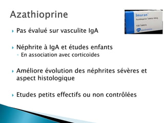 Pas évalué sur vasculite IgA
 Néphrite à IgA et études enfants
◦ En association avec corticoïdes
 Améliore évolution des néphrites sévères et
aspect histologique
 Etudes petits effectifs ou non contrôlées
 