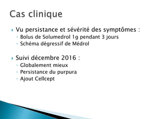  Vu persistance et sévérité des symptômes :
◦ Bolus de Solumedrol 1g pendant 3 jours
◦ Schéma dégressif de Médrol
 Suivi décembre 2016 :
◦ Globalement mieux
◦ Persistance du purpura
◦ Ajout Cellcept
 