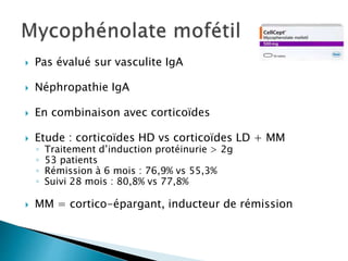  Pas évalué sur vasculite IgA
 Néphropathie IgA
 En combinaison avec corticoïdes
 Etude : corticoïdes HD vs corticoïdes LD + MM
◦ Traitement d’induction protéinurie > 2g
◦ 53 patients
◦ Rémission à 6 mois : 76,9% vs 55,3%
◦ Suivi 28 mois : 80,8% vs 77,8%
 MM = cortico-épargant, inducteur de rémission
 