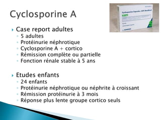 Case report adultes
◦ 5 adultes
◦ Protéinurie néphrotique
◦ Cyclosporine A + cortico
◦ Rémission complète ou partielle
◦ Fonction rénale stable à 5 ans
 Etudes enfants
◦ 24 enfants
◦ Protéinurie néphrotique ou néphrite à croissant
◦ Rémission protéinurie à 3 mois
◦ Réponse plus lente groupe cortico seuls
 