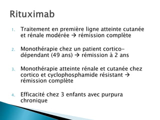 1. Traitement en première ligne atteinte cutanée
et rénale modérée  rémission complète
2. Monothérapie chez un patient cortico-
dépendant (49 ans)  rémission à 2 ans
3. Monothérapie atteinte rénale et cutanée chez
cortico et cyclophosphamide résistant 
rémission complète
4. Efficacité chez 3 enfants avec purpura
chronique
 
