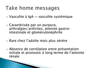  Vasculite à IgA = vasculite systémique
 Caractérisée par un purpura,
arthralgies/arthrites, atteinte gastro-
intestinale et glomérulonéphrite
 Rare chez l’adulte mais plus sévère
 Absence de corrélation entre présentation
initiale et pronostic à long terme de l’atteinte
rénale
 