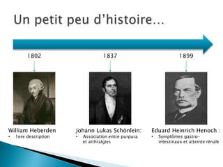 Eduard Heinrich Henoch :
• Symptômes gastro-
intestinaux et atteinte rénale
Johann Lukas Schönlein:
• Association entre purpura
et arthralgies
William Heberden
• 1ere description
1802 1837 1899
 