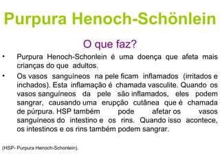 Purpura Henoch-Schönlein
                                   O que faz?
•     Purpura Henoch-Schonlein é uma doença que afeta mais
      crianças do que adultos.
•     Os vasos sanguíneos na pele ficam inflamados (irritados e
      inchados). Esta inflamação é chamada vasculite. Quando os
      vasos sanguíneos da pele são inflamados, eles podem
      sangrar, causando uma erupção cutânea que é chamada
      de púrpura. HSP também         pode    afetar os    vasos
      sanguíneos do intestino e os rins. Quando isso acontece,
      os intestinos e os rins também podem sangrar.

(HSP- Purpura Henoch-Schonlein).
 
