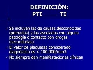 DEFINICIÓN:
            PTI      TI

 Se incluyen las de causas desconocidas
  (primarias) y las asociadas con alguna
  patología o contacto con drogas
  (secundarias)
 El valor de plaquetas considerado
  diagnóstico es < 100.000/mm3
 No siempre dan manifestaciones clínicas
 