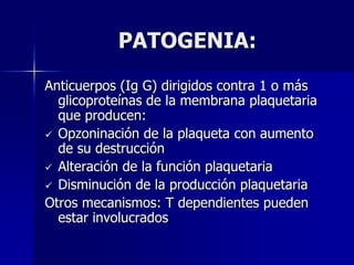 PATOGENIA:
Anticuerpos (Ig G) dirigidos contra 1 o más
  glicoproteínas de la membrana plaquetaria
  que producen:
 Opzoninación de la plaqueta con aumento
  de su destrucción
 Alteración de la función plaquetaria
 Disminución de la producción plaquetaria
Otros mecanismos: T dependientes pueden
  estar involucrados
 