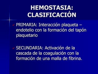 HEMOSTASIA:
         CLASIFICACIÓN
   PRIMARIA: Interacción plaqueta –
    endotelio con la formación del tapón
    plaquetario

   SECUNDARIA: Activación de la
    cascada de la coagulación con la
    formación de una malla de fibrina.
 