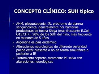 CONCEPTO CLÍNICO: SUH típico

   AHM, plaquetopenia, IR, pródromo de diarrea
    sanguinolenta, generalmente por bacterias
    productoras de toxina Shiga (más frecuente E.Coli
    O157:H7), 90% de los SUH del niño, más frecuente
    en menores de 5 años
   Argentina es país endémico
   Alteraciones neurológicas de diferente severidad
    puede estar presente o no en forma simultánea o
    posterior a IR
   Tratamiento soporte, raramente PF salvo con
    alteraciones neurológicas
 