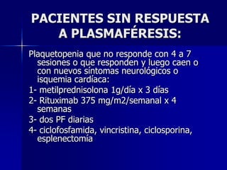 PACIENTES SIN RESPUESTA
   A PLASMAFÉRESIS:
Plaquetopenia que no responde con 4 a 7
  sesiones o que responden y luego caen o
  con nuevos síntomas neurológicos o
  isquemia cardíaca:
1- metilprednisolona 1g/día x 3 días
2- Rituximab 375 mg/m2/semanal x 4
  semanas
3- dos PF diarias
4- ciclofosfamida, vincristina, ciclosporina,
  esplenectomía
 