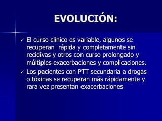EVOLUCIÓN:

   El curso clínico es variable, algunos se
    recuperan rápida y completamente sin
    recidivas y otros con curso prolongado y
    múltiples exacerbaciones y complicaciones.
   Los pacientes con PTT secundaria a drogas
    o tóxinas se recuperan más rápidamente y
    rara vez presentan exacerbaciones
 