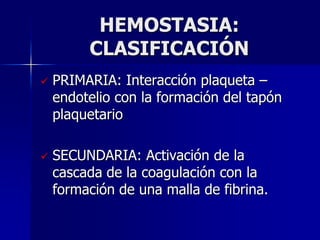 HEMOSTASIA:
         CLASIFICACIÓN
   PRIMARIA: Interacción plaqueta –
    endotelio con la formación del tapón
    plaquetario

   SECUNDARIA: Activación de la
    cascada de la coagulación con la
    formación de una malla de fibrina.
 