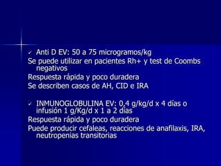  Anti D EV: 50 a 75 microgramos/kg
Se puede utilizar en pacientes Rh+ y test de Coombs
  negativos
Respuesta rápida y poco duradera
Se describen casos de AH, CID e IRA

 INMUNOGLOBULINA EV: 0,4 g/kg/d x 4 días o
  infusión 1 g/Kg/d x 1 a 2 días
Respuesta rápida y poco duradera
Puede producir cefaleas, reacciones de anafilaxis, IRA,
  neutropenias transitorias
 