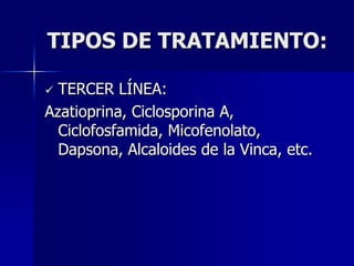 TIPOS DE TRATAMIENTO:

 TERCER LÍNEA:
Azatioprina, Ciclosporina A,
  Ciclofosfamida, Micofenolato,
  Dapsona, Alcaloides de la Vinca, etc.
 