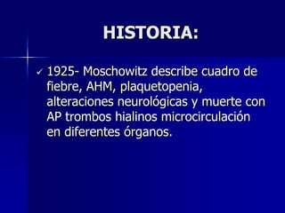 HISTORIA:

   1925- Moschowitz describe cuadro de
    fiebre, AHM, plaquetopenia,
    alteraciones neurológicas y muerte con
    AP trombos hialinos microcirculación
    en diferentes órganos.
 