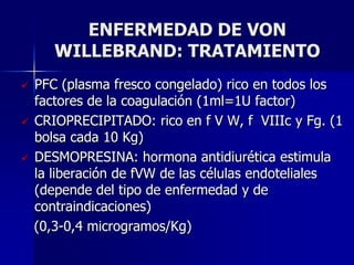 ENFERMEDAD DE VON
       WILLEBRAND: TRATAMIENTO
   PFC (plasma fresco congelado) rico en todos los
    factores de la coagulación (1ml=1U factor)
   CRIOPRECIPITADO: rico en f V W, f VIIIc y Fg. (1
    bolsa cada 10 Kg)
   DESMOPRESINA: hormona antidiurética estimula
    la liberación de fVW de las células endoteliales
    (depende del tipo de enfermedad y de
    contraindicaciones)
    (0,3-0,4 microgramos/Kg)
 