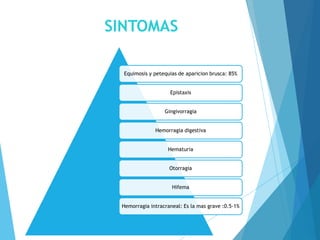 SINTOMAS
Equimosis y petequias de aparicion brusca: 85%
Epistaxis
Gingivorragia
Hemorragia digestiva
Hematuria
Otorragia
Hifema
Hemorragia intracraneal: Es la mas grave :0.5-1%
 