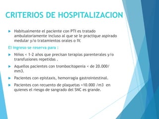CRITERIOS DE HOSPITALIZACION
 Habitualmente el paciente con PTI es tratado
ambulatoriamente incluso al que se le practique aspirado
medular y/o tratamientos orales o IV.
El ingreso se reserva para :
 Niños < 1-2 años que precisan terapias parenterales y/o
transfusiones repetidas .
 Aquellos pacientes con trombocitopenia < de 20.000/
mm3.
 Pacientes con epistaxis, hemorragia gastrointestinal.
 Pacientes con recuento de plaquetas <10.000 /m3 en
quienes el riesgo de sangrado del SNC es grande.
 