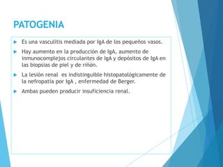 PATOGENIA
 Es una vasculitis mediada por IgA de los pequeños vasos.
 Hay aumento en la producción de IgA, aumento de
inmunocomplejos circulantes de IgA y depósitos de IgA en
las biopsias de piel y de riñón.
 La lesión renal es indistinguible histopatológicamente de
la nefropatía por IgA , enfermedad de Berger.
 Ambas pueden producir insuficiencia renal.
 