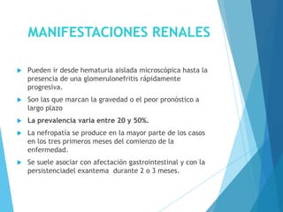 MANIFESTACIONES RENALES
 Pueden ir desde hematuria aislada microscópica hasta la
presencia de una glomerulonefritis rápidamente
progresiva.
 Son las que marcan la gravedad o el peor pronóstico a
largo plazo
 La prevalencia varía entre 20 y 50%.
 La nefropatía se produce en la mayor parte de los casos
en los tres primeros meses del comienzo de la
enfermedad.
 Se suele asociar con afectación gastrointestinal y con la
persistenciadel exantema durante 2 o 3 meses.
 