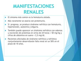 MANIFESTACIONES
RENALES
 El síntoma más común es la hematuria aislada.
 Más raramente se asocia con proteinuria.
 Si progresa, se produce síndrome nefrítico con hematuria,
hipertensión, azotemia y oliguria.
 También puede aparecer un síndrome nefrótico con edemas
y excreción de proteínas en orina de 24 horas > 50 mg/kg y
cifras de albúmina en suero < 2,5 mg/dl.
 Pacientes afectados de síndrome nefrítico y nefrótico
conjuntamente desarrollarán fallo renal en un 50% en el
plazo de 10 años.
 