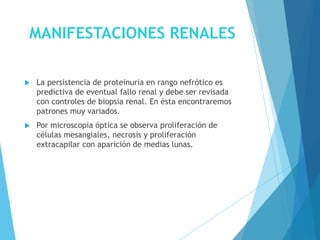 MANIFESTACIONES RENALES
 La persistencia de proteinuria en rango nefrótico es
predictiva de eventual fallo renal y debe ser revisada
con controles de biopsia renal. En ésta encontraremos
patrones muy variados.
 Por microscopia óptica se observa proliferación de
células mesangiales, necrosis y proliferación
extracapilar con aparición de medias lunas.
 