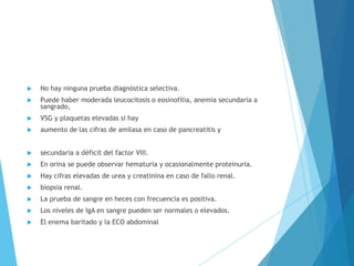  No hay ninguna prueba diagnóstica selectiva.
 Puede haber moderada leucocitosis o eosinofilia, anemia secundaria a
sangrado,
 VSG y plaquetas elevadas si hay
 aumento de las cifras de amilasa en caso de pancreatitis y
 secundaria a déficit del factor VIII.
 En orina se puede observar hematuria y ocasionalmente proteinuria.
 Hay cifras elevadas de urea y creatinina en caso de fallo renal.
 biopsia renal.
 La prueba de sangre en heces con frecuencia es positiva.
 Los niveles de IgA en sangre pueden ser normales o elevados.
 El enema baritado y la ECO abdominal
 