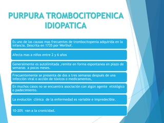 PURPURA TROMBOCITOPENICA
IDIOPATICA
Es uno de las causas mas frecuentes de trombocitopenia adquirida en la
infancia. Descrita en 1735 por Werlhof.
Afecta mas a niños entre 2 y 6 años
Generalmente es autolímitada ,remite en forma espontanea en plazo de
semanas a pocos meses.
Frecuentemente se presenta de dos a tres semanas después de una
infección viral o acción de tóxicos o medicamentos,
En muchos casos no se encuentra asociación con algún agente etiológico
o padecimiento.
La evolución clínica de la enfermedad es variable e impredecible.
10-20% van a la cronicidad.
 