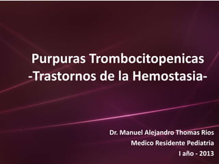 Purpuras Trombocitopenicas
-Trastornos de la Hemostasia-


             Dr. Manuel Alejandro Thomas Rios
                   Medico Residente Pediatria
                                   I año - 2013
 