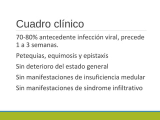 Cuadro clínico
70-80% antecedente infección viral, precede
1 a 3 semanas.
Petequias, equimosis y epistaxis
Sin deterioro del estado general
Sin manifestaciones de insuficiencia medular
Sin manifestaciones de síndrome infiltrativo
 