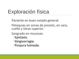 Exploración física
Paciente en buen estado general.
Petequias en zonas de presión, en cara,
cuello y tórax superior.
Sangrado en mucosas:
◦Epistaxis.
◦Gingivorragia.
◦Púrpura húmeda.
 