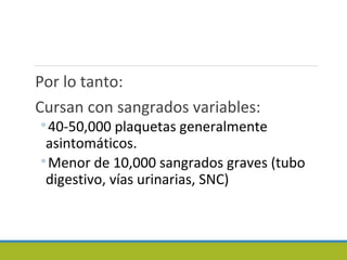 Por lo tanto:
Cursan con sangrados variables:
◦40-50,000 plaquetas generalmente
asintomáticos.
◦Menor de 10,000 sangrados graves (tubo
digestivo, vías urinarias, SNC)
 
