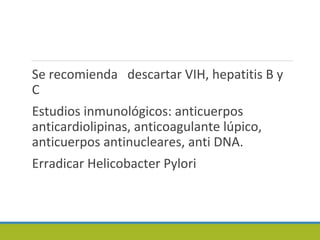 Se recomienda descartar VIH, hepatitis B y
C
Estudios inmunológicos: anticuerpos
anticardiolipinas, anticoagulante lúpico,
anticuerpos antinucleares, anti DNA.
Erradicar Helicobacter Pylori
 