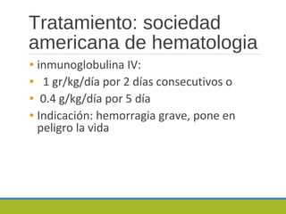 Tratamiento: sociedad
americana de hematologia
• inmunoglobulina IV:
• 1 gr/kg/día por 2 días consecutivos o
• 0.4 g/kg/día por 5 día
• Indicación: hemorragia grave, pone en
peligro la vida
 