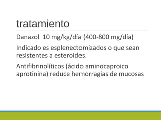 tratamiento
Danazol 10 mg/kg/día (400-800 mg/día)
Indicado es esplenectomizados o que sean
resistentes a esteroides.
Antifibrinolíticos (ácido aminocaproico
aprotinina) reduce hemorragias de mucosas
 