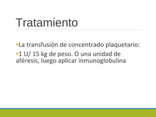 Tratamiento
•La transfusión de concentrado plaquetario:
•1 U/ 15 kg de peso. O una unidad de
aféresis, luego aplicar inmunoglobulina
 