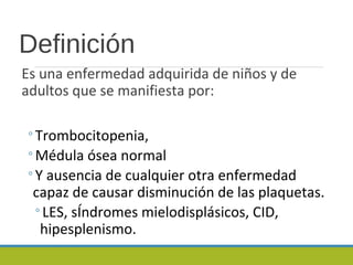 Definición
Es una enfermedad adquirida de niños y de
adultos que se manifiesta por:
◦Trombocitopenia,
◦Médula ósea normal
◦Y ausencia de cualquier otra enfermedad
capaz de causar disminución de las plaquetas.
◦LES, sÍndromes mielodisplásicos, CID,
hipesplenismo.
 